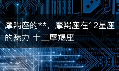 摩羯座的**，摩羯座在12星座的魅力 十二摩羯座