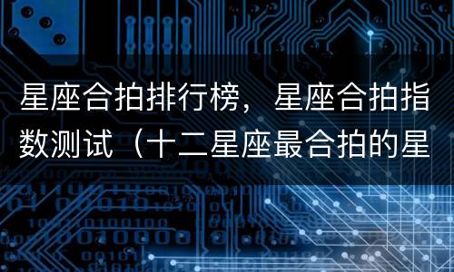 星座合拍排行榜，星座合拍指数测试（十二星座最合拍的星座）