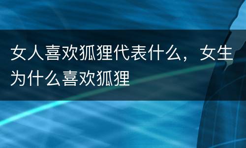 女人喜欢狐狸代表什么，女生为什么喜欢狐狸