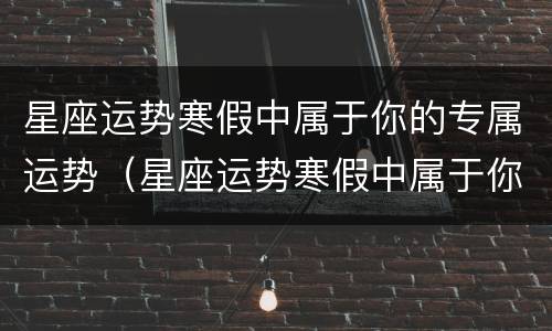 星座运势寒假中属于你的专属运势（星座运势寒假中属于你的专属运势什么意思）