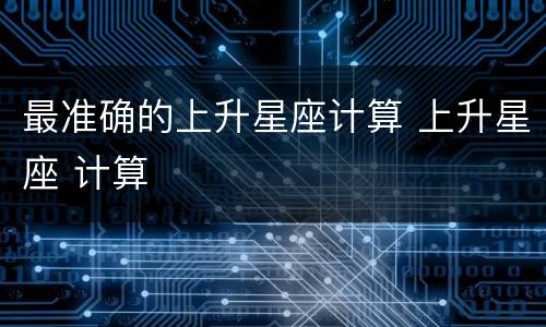 最准确的上升星座计算 上升星座 计算
