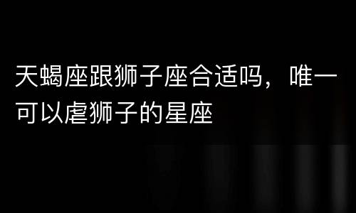 天蝎座跟狮子座合适吗，唯一可以虐狮子的星座