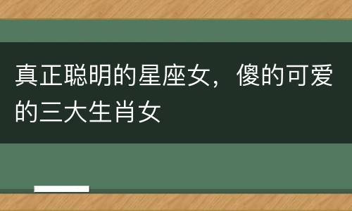 真正聪明的星座女，傻的可爱的三大生肖女