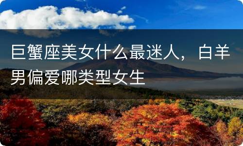 巨蟹座美女什么最迷人，白羊男偏爱哪类型女生
