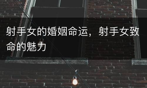 射手女的婚姻命运，射手女致命的魅力