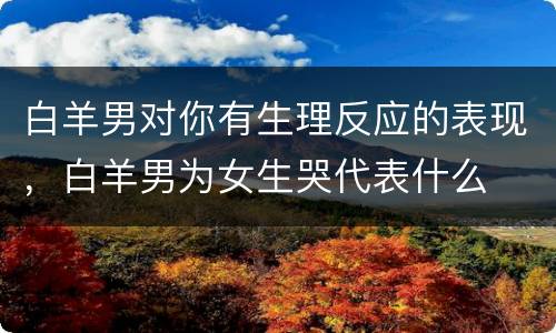 白羊男对你有生理反应的表现，白羊男为女生哭代表什么