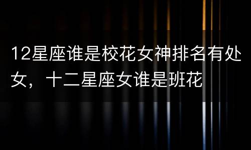 12星座谁是校花女神排名有处女，十二星座女谁是班花