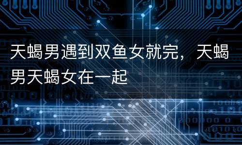 天蝎男遇到双鱼女就完，天蝎男天蝎女在一起