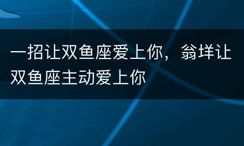 一招让双鱼座爱上你，翁垟让双鱼座主动爱上你