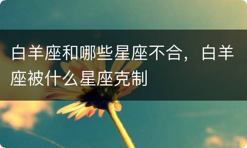 白羊座和哪些星座不合，白羊座被什么星座克制