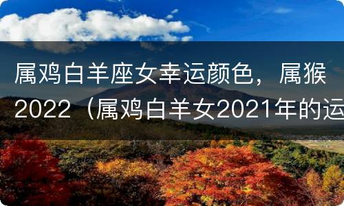 属鸡白羊座女幸运颜色，属猴2022（属鸡白羊女2021年的运势）