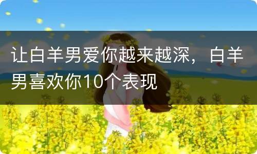 让白羊男爱你越来越深，白羊男喜欢你10个表现