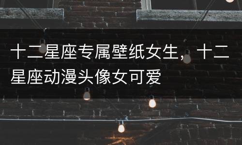 十二星座专属壁纸女生，十二星座动漫头像女可爱