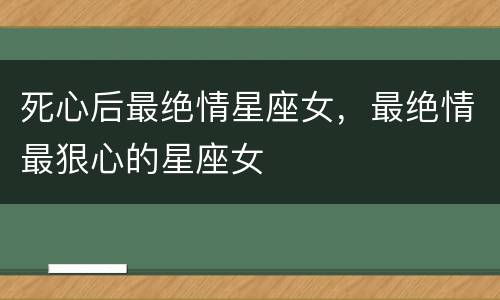 死心后最绝情星座女，最绝情最狠心的星座女