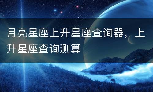 月亮星座上升星座查询器，上升星座查询测算