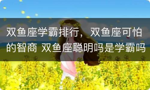 双鱼座学霸排行，双鱼座可怕的智商 双鱼座聪明吗是学霸吗