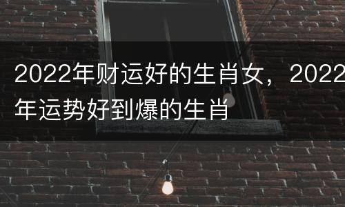 2022年财运好的生肖女，2022年运势好到爆的生肖