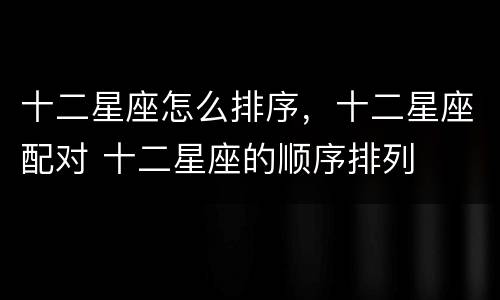 十二星座怎么排序，十二星座配对 十二星座的顺序排列