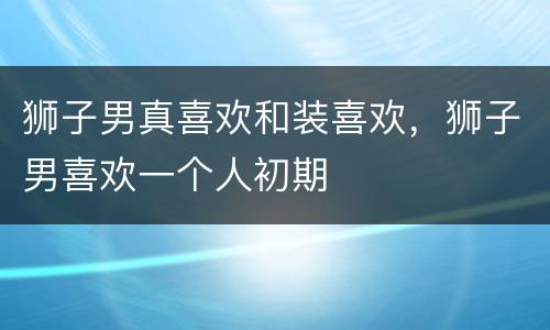 狮子男真喜欢和装喜欢，狮子男喜欢一个人初期