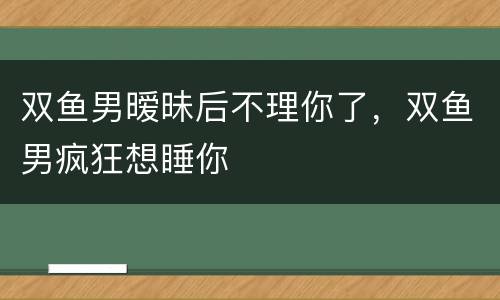 双鱼男暧昧后不理你了，双鱼男疯狂想睡你