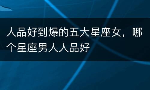 人品好到爆的五大星座女，哪个星座男人人品好
