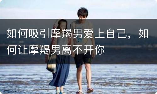 如何吸引摩羯男爱上自己，如何让摩羯男离不开你
