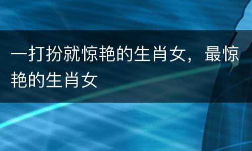 一打扮就惊艳的生肖女，最惊艳的生肖女