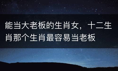 能当大老板的生肖女，十二生肖那个生肖最容易当老板