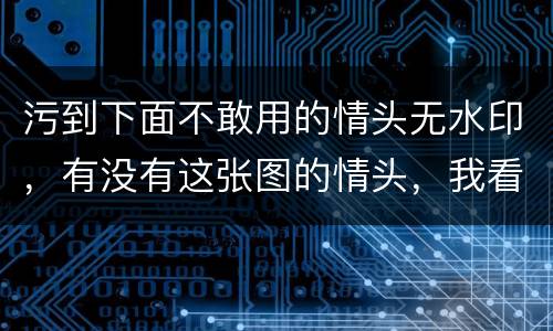 污到下面不敢用的情头无水印，有没有这张图的情头，我看到过好几对，我只有
