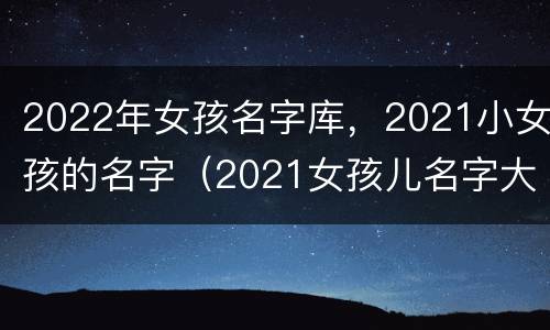 2022年女孩名字库，2021小女孩的名字（2021女孩儿名字大全）