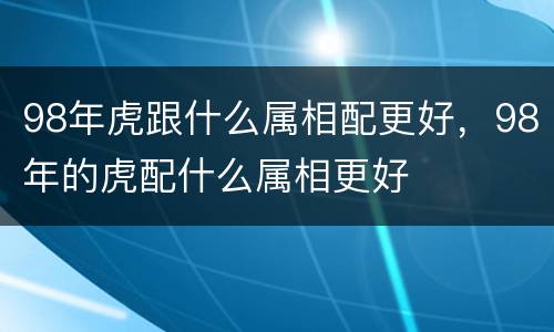 98年虎跟什么属相配更好，98年的虎配什么属相更好