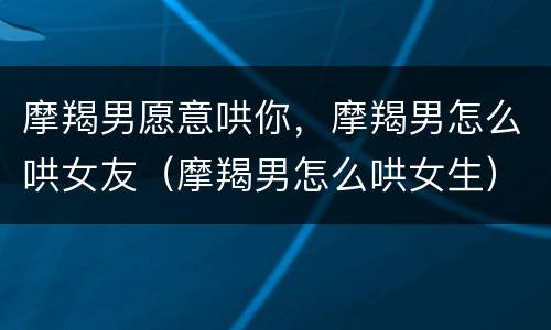 摩羯男愿意哄你，摩羯男怎么哄女友（摩羯男怎么哄女生）