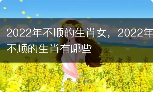 2022年不顺的生肖女，2022年不顺的生肖有哪些