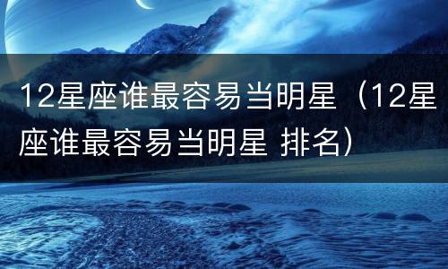 12星座谁最容易当明星（12星座谁最容易当明星 排名）