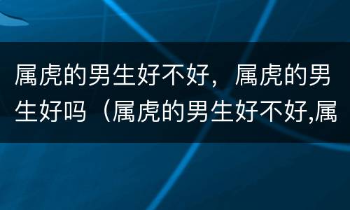 属虎的男生好不好，属虎的男生好吗（属虎的男生好不好,属虎的男生好吗为什么）