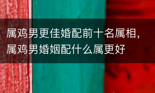 属鸡男更佳婚配前十名属相，属鸡男婚姻配什么属更好
