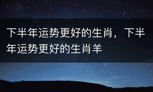 下半年运势更好的生肖，下半年运势更好的生肖羊