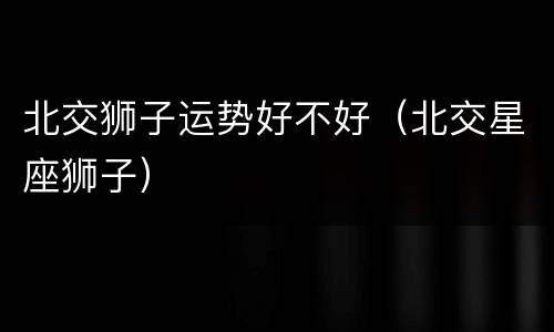北交狮子运势好不好（北交星座狮子）