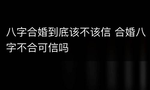 八字合婚到底该不该信 合婚八字不合可信吗