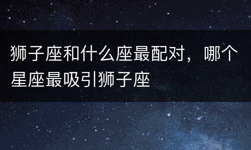 狮子座和什么座最配对，哪个星座最吸引狮子座
