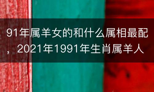 91年属羊女的和什么属相最配，2021年1991年生肖属羊人