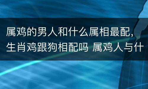 属鸡的男人和什么属相最配，生肖鸡跟狗相配吗 属鸡人与什么生肖