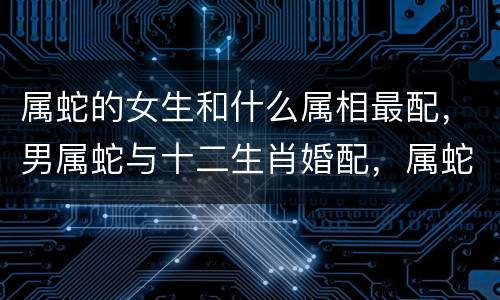 属蛇的女生和什么属相最配，男属蛇与十二生肖婚配，属蛇的和什么