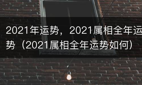 2021年运势，2021属相全年运势（2021属相全年运势如何）