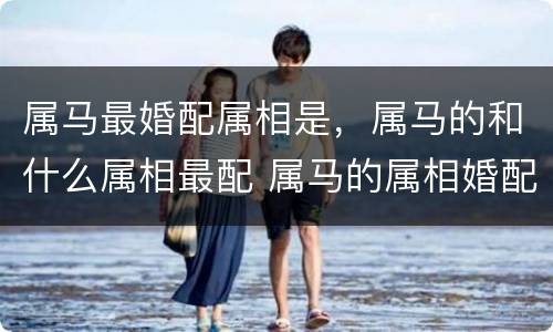 属马最婚配属相是，属马的和什么属相最配 属马的属相婚配表
