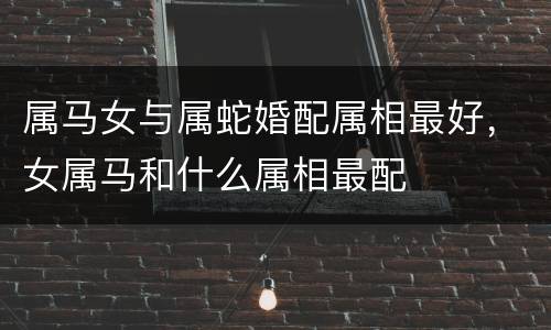 属马女与属蛇婚配属相最好，女属马和什么属相最配