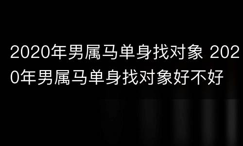 2020年男属马单身找对象 2020年男属马单身找对象好不好