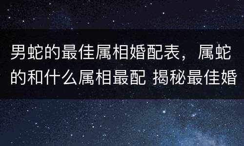 男蛇的最佳属相婚配表，属蛇的和什么属相最配 揭秘最佳婚配表