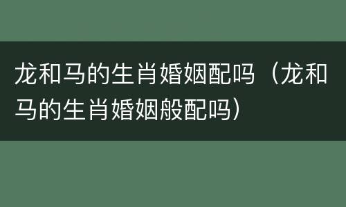 龙和马的生肖婚姻配吗（龙和马的生肖婚姻般配吗）