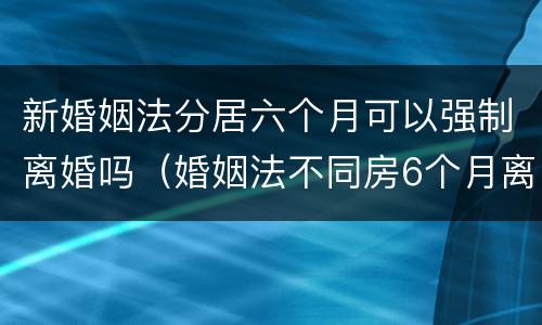 新婚姻法分居六个月可以强制离婚吗（婚姻法不同房6个月离婚）